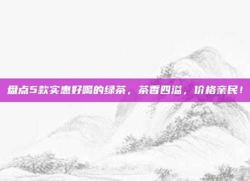 盘点5款实惠好喝的绿茶，茶香四溢，价格亲民！