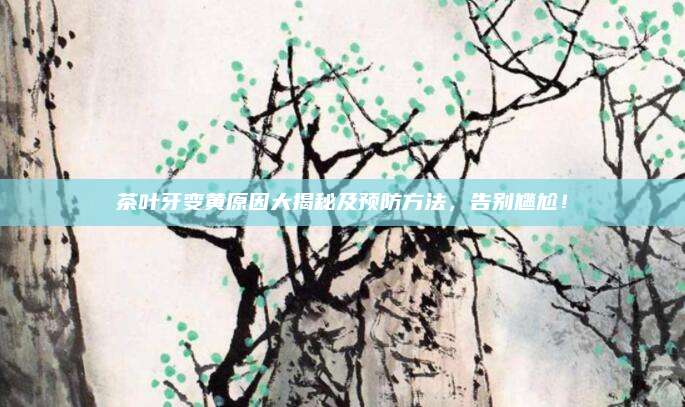 茶叶牙变黄原因大揭秘及预防方法，告别尴尬！