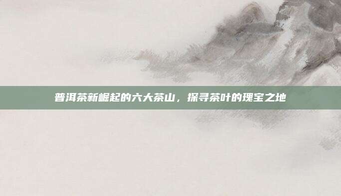 普洱茶新崛起的六大茶山,探寻茶叶的瑰宝之地