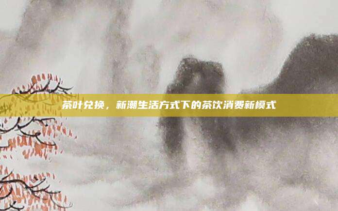 茶叶兑换,新潮生活方式下的茶饮消费新模式