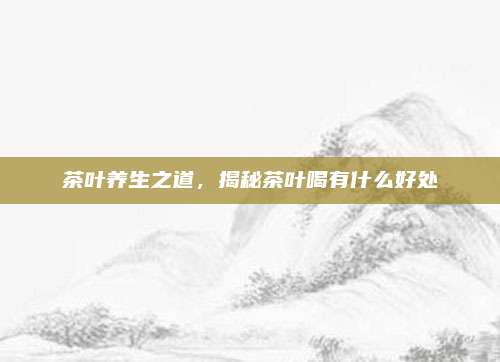 茶叶养生之道,揭秘茶叶喝有什么好处
