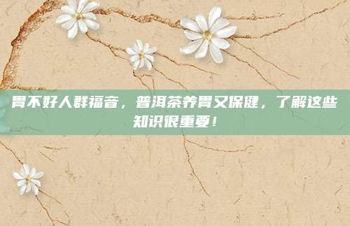 胃不好人群福音，普洱茶养胃又保健，了解这些知识很重要！