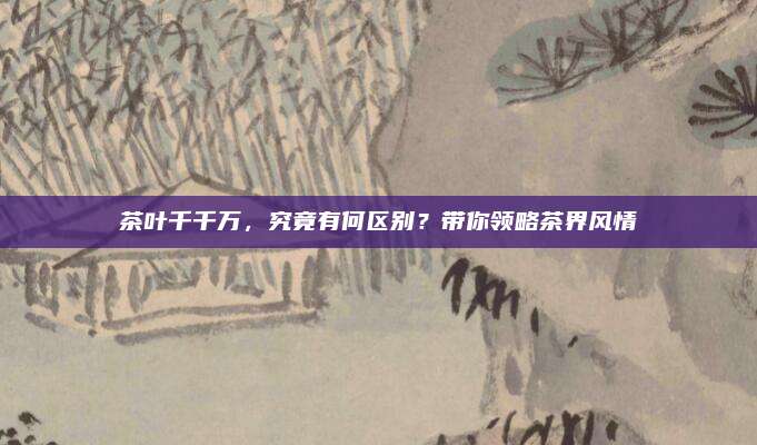 茶叶千千万，究竟有何区别？带你领略茶界风情