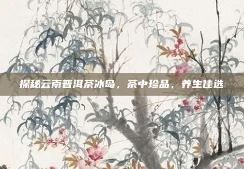 探秘云南普洱茶冰岛，茶中珍品，养生佳选