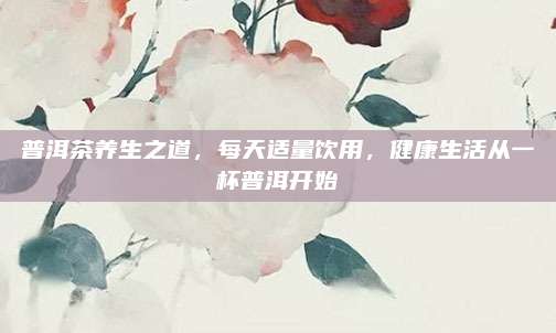 普洱茶养生之道，每天适量饮用，健康生活从一杯普洱开始