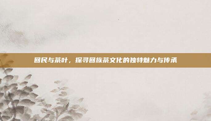 回民与茶叶，探寻回族茶文化的独特魅力与传承