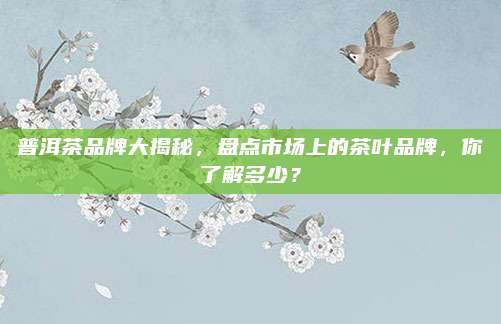 普洱茶品牌大揭秘，盘点市场上的茶叶品牌，你了解多少？