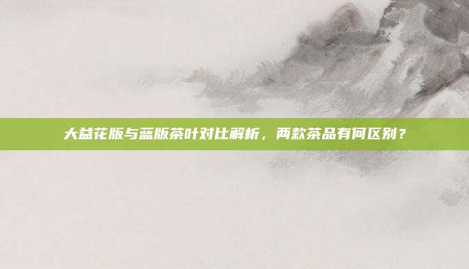 大益花版与蓝版茶叶对比解析，两款茶品有何区别？