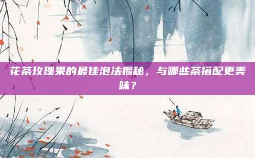 花茶玫瑰果的最佳泡法揭秘,与哪些茶搭配更美味?