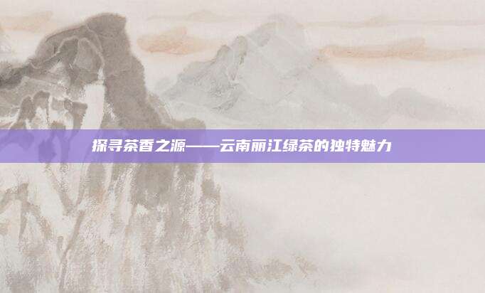 探寻茶香之源——云南丽江绿茶的独特魅力