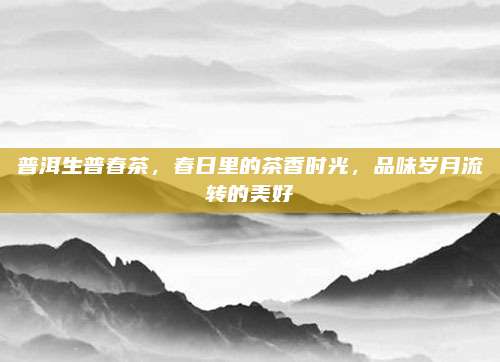 普洱生普春茶，春日里的茶香时光，品味岁月流转的美好