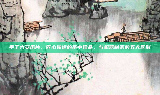 手工六安瓜片，匠心独运的茶中珍品，与机器制茶的五大区别
