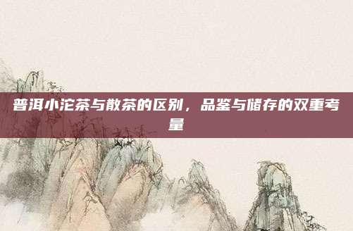 普洱小沱茶与散茶的区别，品鉴与储存的双重考量