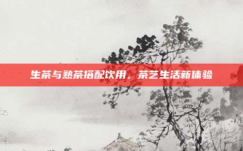 生茶与熟茶搭配饮用，茶艺生活新体验