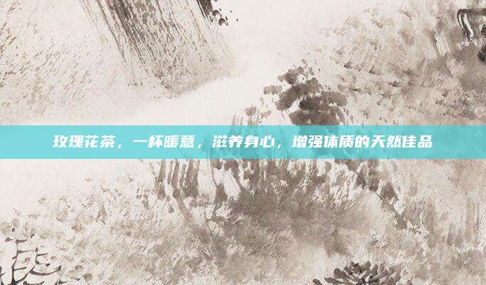 玫瑰花茶，一杯暖意，滋养身心，增强体质的天然佳品