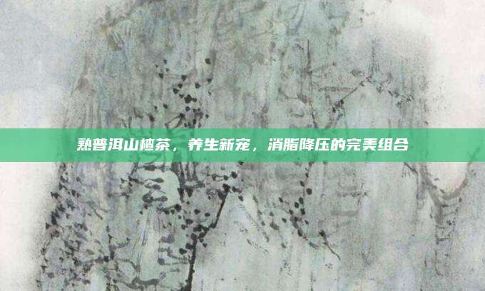 熟普洱山楂茶，养生新宠，消脂降压的完美组合