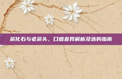 茶化石与老茶头，口感差异解析及选购指南