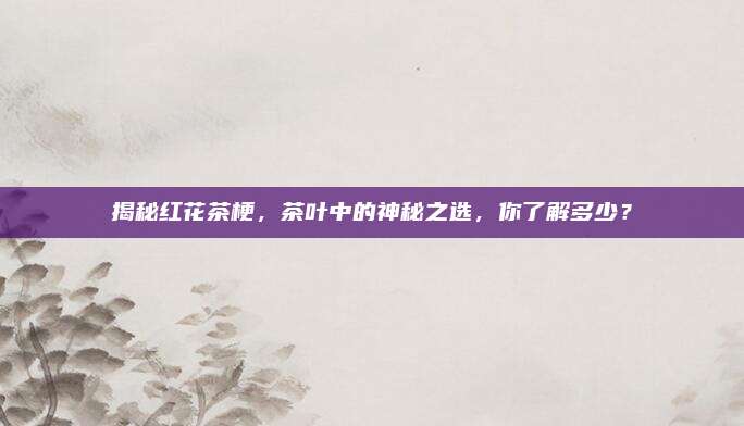 揭秘红花茶梗，茶叶中的神秘之选，你了解多少？