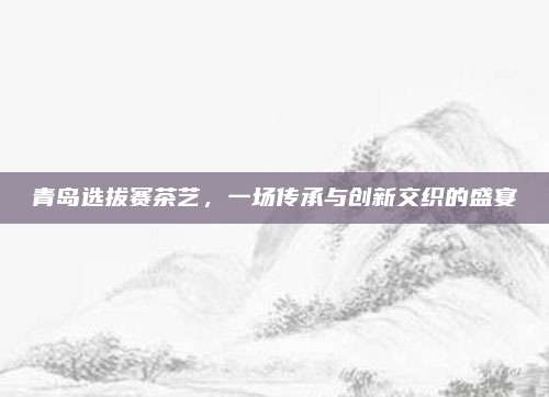 青岛选拔赛茶艺,一场传承与创新交织的盛宴