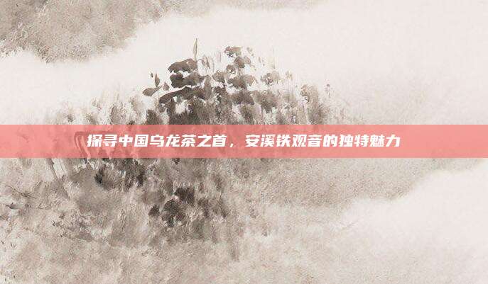 探寻中国乌龙茶之首,安溪铁观音的独特魅力