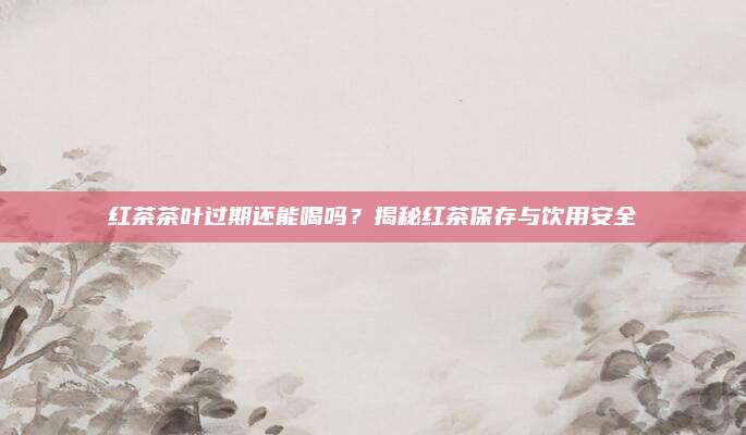 红茶茶叶过期还能喝吗?揭秘红茶保存与饮用安全