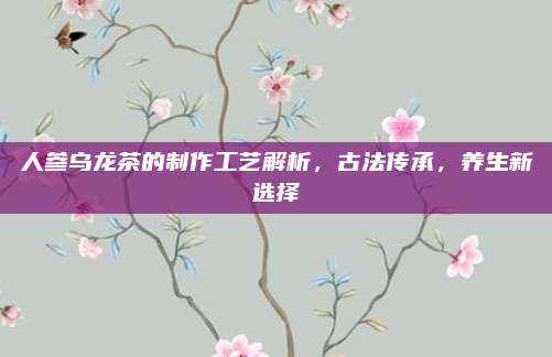 人参乌龙茶的制作工艺解析,古法传承,养生新选择