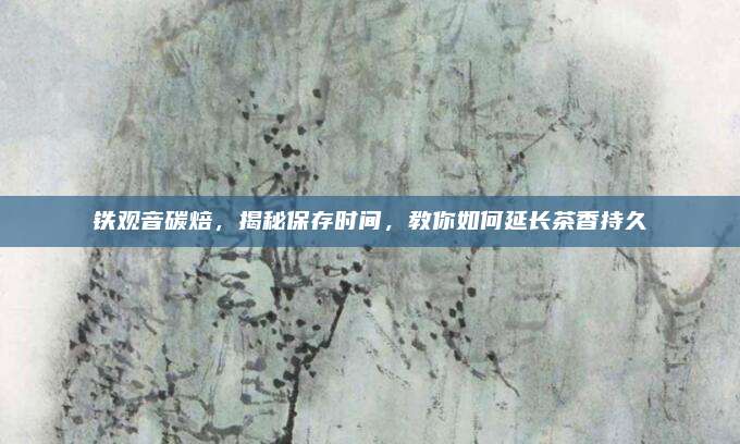 铁观音碳焙,揭秘保存时间,教你如何延长茶香持久