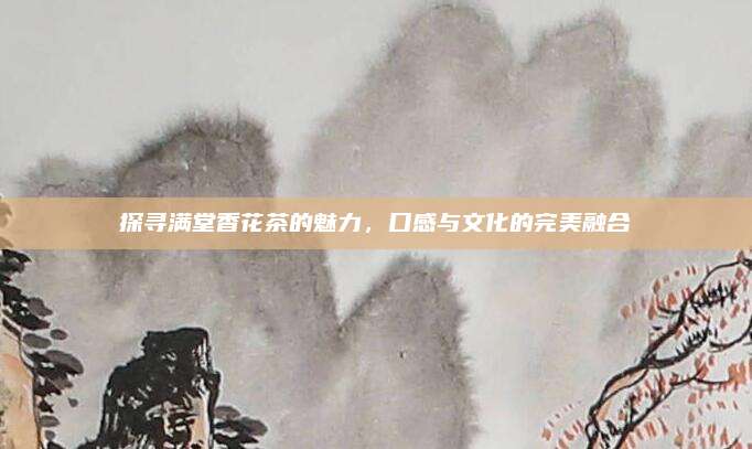 探寻满堂香花茶的魅力,口感与文化的完美融合