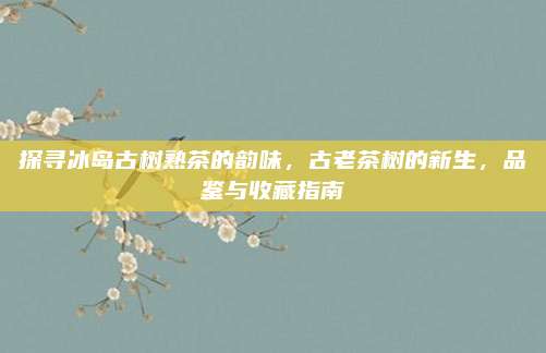 探寻冰岛古树熟茶的韵味，古老茶树的新生，品鉴与收藏指南