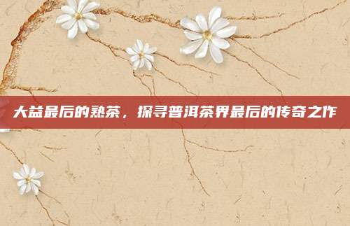 大益最后的熟茶，探寻普洱茶界最后的传奇之作