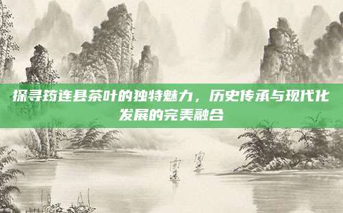 探寻筠连县茶叶的独特魅力,历史传承与现代化发展的完美融合