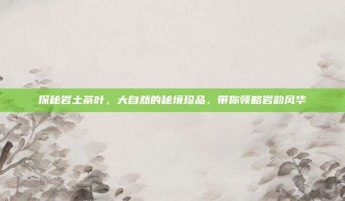 探秘岩土茶叶，大自然的秘境珍品，带你领略岩韵风华