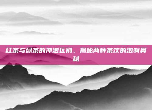 红茶与绿茶的冲泡区别，揭秘两种茶饮的泡制奥秘