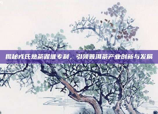 揭秘戎氏熟茶渥堆专利，引领普洱茶产业创新与发展