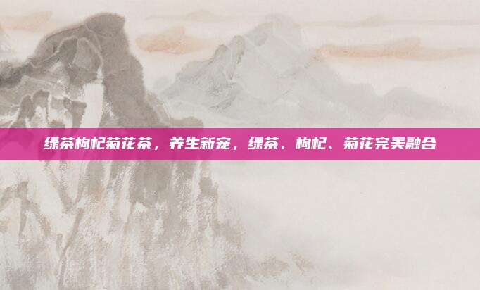 绿茶枸杞菊花茶，养生新宠，绿茶、枸杞、菊花完美融合