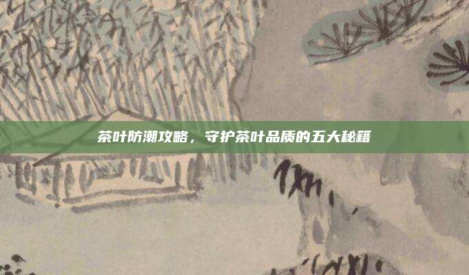 茶叶防潮攻略，守护茶叶品质的五大秘籍
