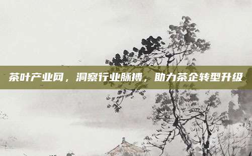 茶叶产业网，洞察行业脉搏，助力茶企转型升级