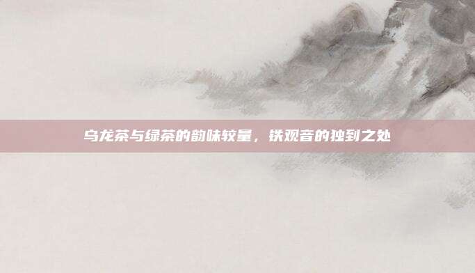 乌龙茶与绿茶的韵味较量，铁观音的独到之处
