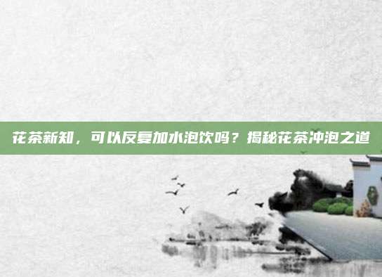 花茶新知，可以反复加水泡饮吗？揭秘花茶冲泡之道