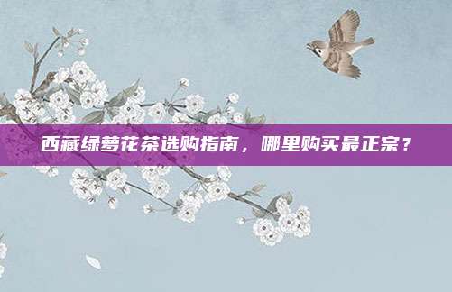 西藏绿萝花茶选购指南,哪里购买最正宗?