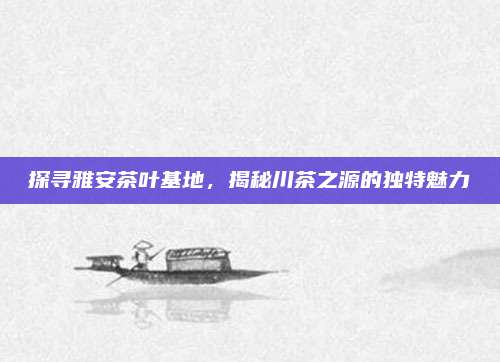 探寻雅安茶叶基地,揭秘川茶之源的独特魅力