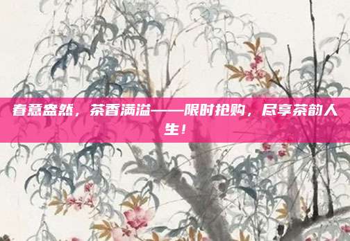 春意盎然，茶香满溢——限时抢购，尽享茶韵人生！