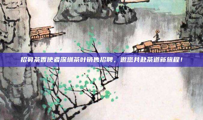 招募茶香使者深圳茶叶销售招聘，邀您共赴茶道新旅程！