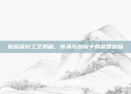 炭焙茶叶工艺揭秘，传承与创新中的茶香韵味