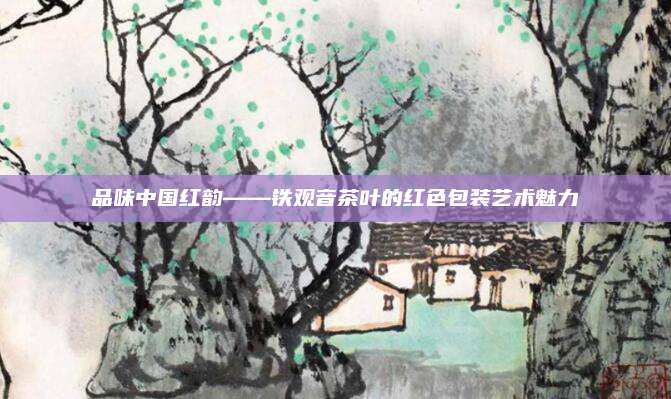 品味中国红韵——铁观音茶叶的红色包装艺术魅力