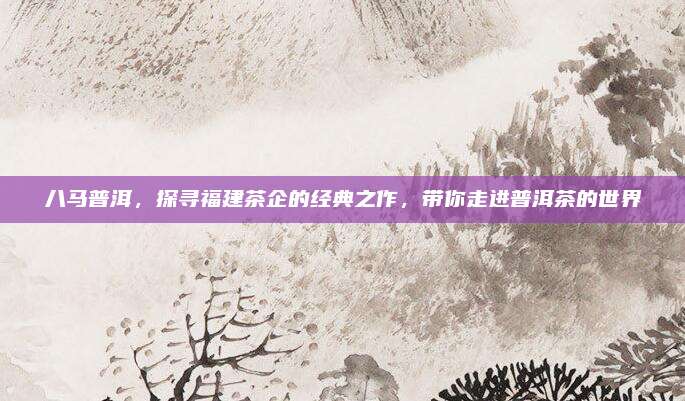 八马普洱，探寻福建茶企的经典之作，带你走进普洱茶的世界