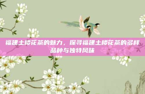 福建土楼花茶的魅力,探寻福建土楼花茶的多样品种与独特风味
