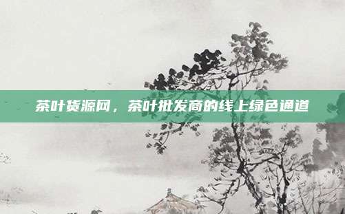 茶叶货源网,茶叶批发商的线上绿色通道
