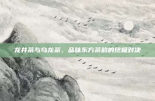 龙井茶与乌龙茶,品味东方茶韵的终极对决