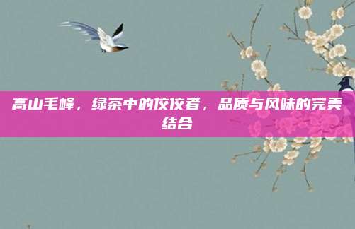 高山毛峰,绿茶中的佼佼者,品质与风味的完美结合